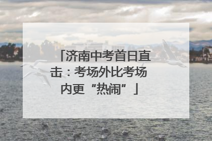 济南中考首日直击：考场外比考场内更“热闹”