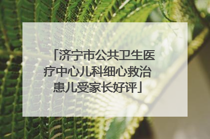 济宁市公共卫生医疗中心儿科细心救治患儿受家长好评