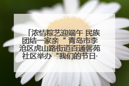 浓情粽艺迎端午 民族团结一家亲“ 青岛市李沧区虎山路街道百通馨苑社区举办“我们的节日·端午“主题活动