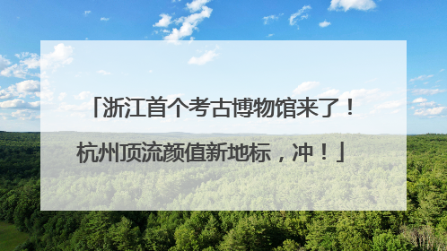 浙江首个考古博物馆来了！杭州顶流颜值新地标，冲！