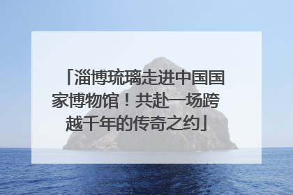 淄博琉璃走进中国国家博物馆！共赴一场跨越千年的传奇之约