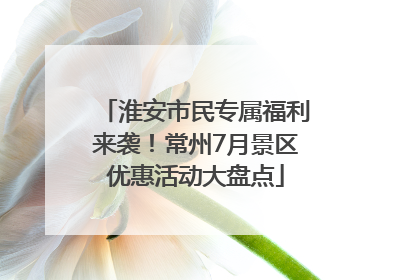 淮安市民专属福利来袭！常州7月景区优惠活动大盘点