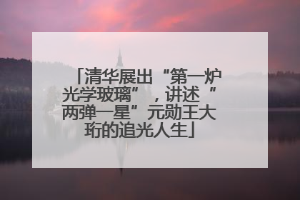 清华展出“第一炉光学玻璃”，讲述“两弹一星”元勋王大珩的追光人生