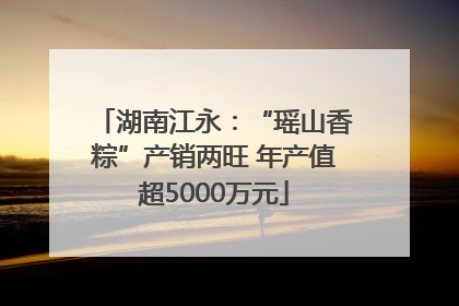 湖南江永：“瑶山香粽”产销两旺 年产值超5000万元