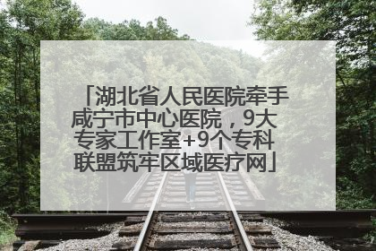 湖北省人民医院牵手咸宁市中心医院，9大专家工作室+9个专科联盟筑牢区域医疗网
