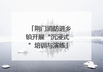 荆门消防进乡镇开展“沉浸式”培训与演练