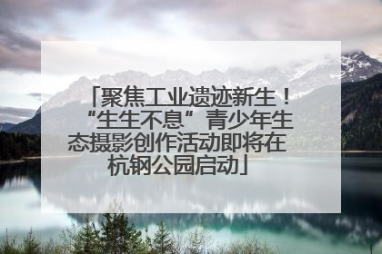 聚焦工业遗迹新生！“生生不息”青少年生态摄影创作活动即将在杭钢公园启动