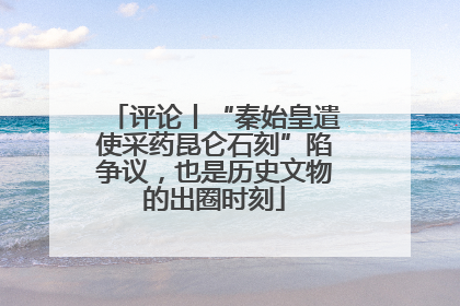 评论丨“秦始皇遣使采药昆仑石刻”陷争议，也是历史文物的出圈时刻