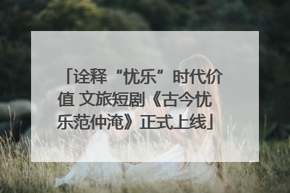 诠释“忧乐”时代价值 文旅短剧《古今忧乐范仲淹》正式上线