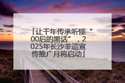 让千年传承听懂“00后的黑话”，2025年长沙非遗宣传推广月将启动