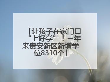 让孩子在家门口“上好学”！三年来贵安新区新增学位8310个