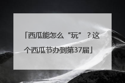 西瓜能怎么“玩”？这个西瓜节办到第37届