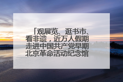 观展览、逛书市、看非遗，近万人假期走进中国共产党早期北京革命活动纪念馆解锁参观新体验