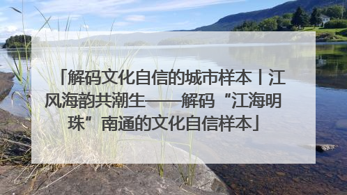 解码文化自信的城市样本丨江风海韵共潮生——解码“江海明珠”南通的文化自信样本
