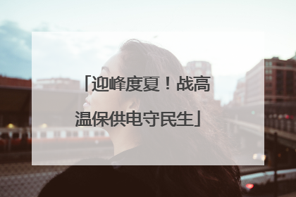 迎峰度夏！战高温保供电守民生