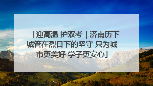迎高温 护双考｜济南历下城管在烈日下的坚守 只为城市更美好 学子更安心