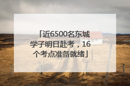 近6500名东城学子明日赴考，16个考点准备就绪