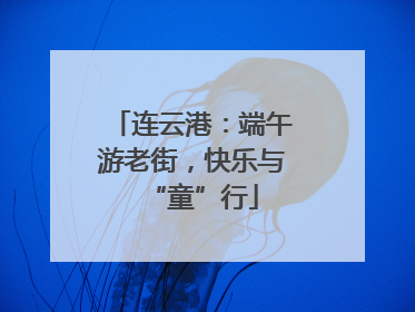 连云港：端午游老街，快乐与“童”行