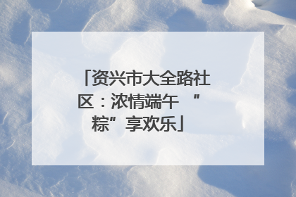 资兴市大全路社区：浓情端午 “粽”享欢乐