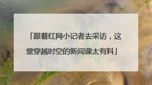 跟着红网小记者去采访，这堂穿越时空的新闻课太有料