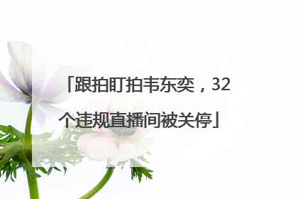 跟拍盯拍韦东奕，32个违规直播间被关停