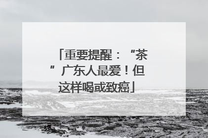 重要提醒：“茶”广东人最爱！但这样喝或致癌