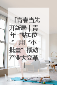 青春当先开新局｜青年“站C位” 用“小批量”撬动产业大变革