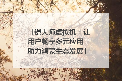 铠大师虚拟机：让用户畅享多元应用 助力鸿蒙生态发展