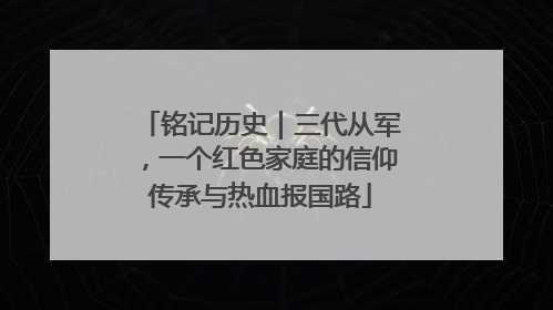 铭记历史｜三代从军，一个红色家庭的信仰传承与热血报国路