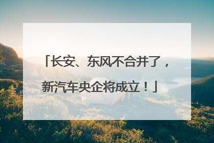 长安、东风不合并了，新汽车央企将成立！