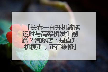 长春一直升机被拖运时与高架桥发生剐蹭？汽修店：是直升机模型，正在维修