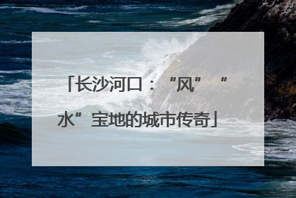 长沙河口：“风”“水”宝地的城市传奇