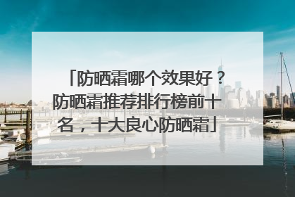 防晒霜哪个效果好？防晒霜推荐排行榜前十名，十大良心防晒霜