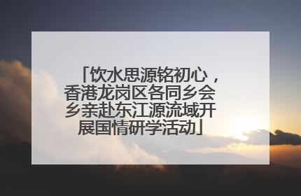 饮水思源铭初心，香港龙岗区各同乡会乡亲赴东江源流域开展国情研学活动