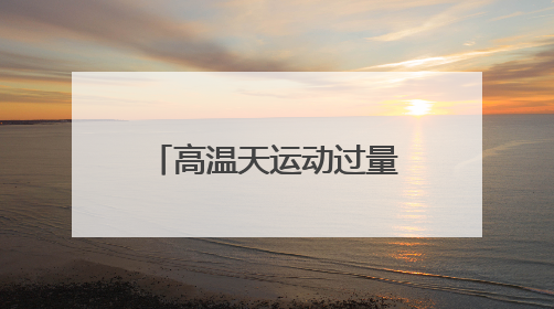 高温天运动过量可能导致急性肾功能衰竭！出现这些症状千万警惕