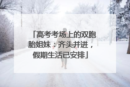 高考考场上的双胞胎姐妹：齐头并进，假期生活已安排