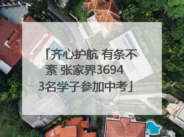 齐心护航 有条不紊 张家界36943名学子参加中考
