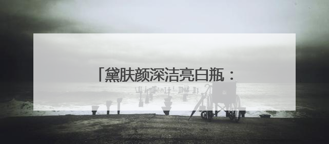 黛肤颜深洁亮白瓶：解锁肌肤透亮密码
