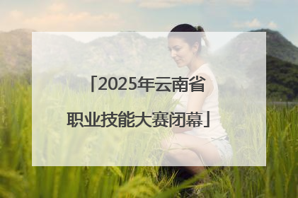 2025年云南省职业技能大赛闭幕