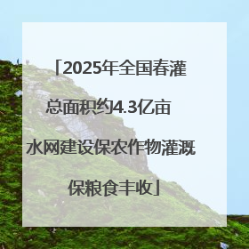 2025年全国春灌总面积约4.3亿亩 水网建设保农作物灌溉 保粮食丰收
