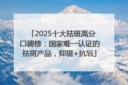 2025十大祛斑高分口碑榜：国家唯一认证的祛斑产品，抑斑+抗氧