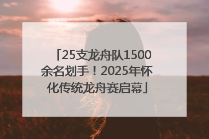 25支龙舟队1500余名划手！2025年怀化传统龙舟赛启幕