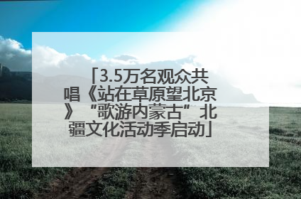 3.5万名观众共唱《站在草原望北京》“歌游内蒙古”北疆文化活动季启动