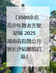 3500余名青少年舞者齐聚星城 2025湖南省街舞公开赛长沙站燃情启幕