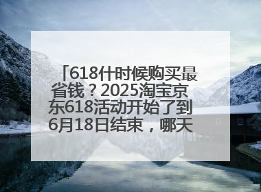 618什时候购买最省钱？2025淘宝京东618活动开始了到6月18日结束，哪天买最便宜实惠？