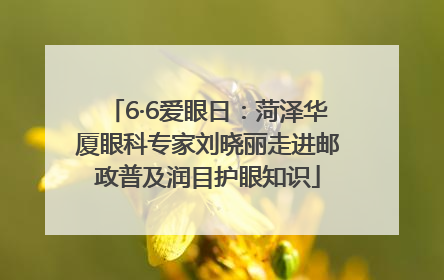 6·6爱眼日：菏泽华厦眼科专家刘晓丽走进邮政普及润目护眼知识